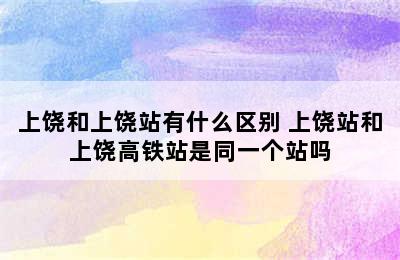 上饶和上饶站有什么区别 上饶站和上饶高铁站是同一个站吗